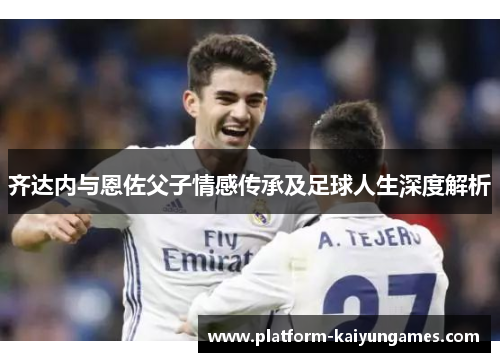 齐达内与恩佐父子情感传承及足球人生深度解析